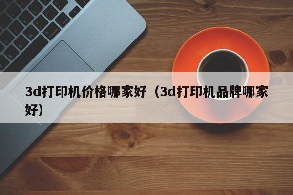 3d打印机价格哪家好（3d打印机品牌哪家好）